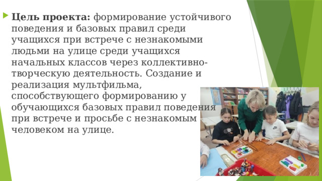 Цель проекта: формирование устойчивого поведения и базовых правил среди учащихся при встрече с незнакомыми людьми на улице среди учащихся начальных классов через коллективно-творческую деятельность. Создание и реализация мультфильма, способствующего формированию у обучающихся базовых правил поведения при встрече и просьбе с незнакомым человеком на улице. 