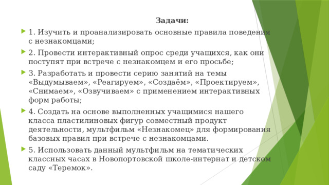  Задачи: 1. Изучить и проанализировать основные правила поведения с незнакомцами; 2. Провести интерактивный опрос среди учащихся, как они поступят при встрече с незнакомцем и его просьбе; 3. Разработать и провести серию занятий на темы «Выдумываем», «Реагируем», «Создаём», «Проектируем», «Снимаем», «Озвучиваем» с применением интерактивных форм работы; 4. Создать на основе выполненных учащимися нашего класса пластилиновых фигур совместный продукт деятельности, мультфильм «Незнакомец» для формирования базовых правил при встрече с незнакомцами. 5. Использовать данный мультфильм на тематических классных часах в Новопортовской школе-интернат и детском саду «Теремок». 