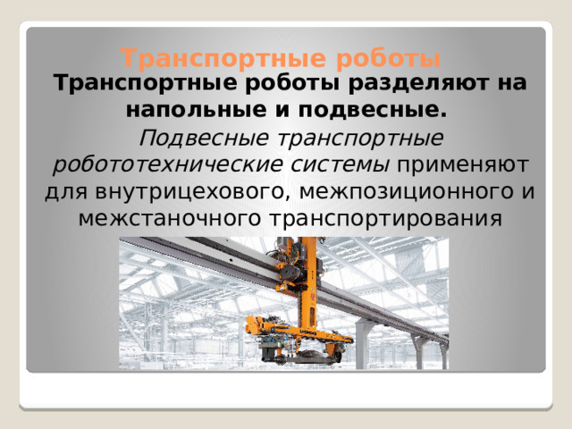 Транспортные роботы разделяют на напольные и подвесные.   Подвесные транспортные робототехнические системы  применяют для внутрицехового, межпозиционного и межстаночного транспортирования Транспортные роботы   