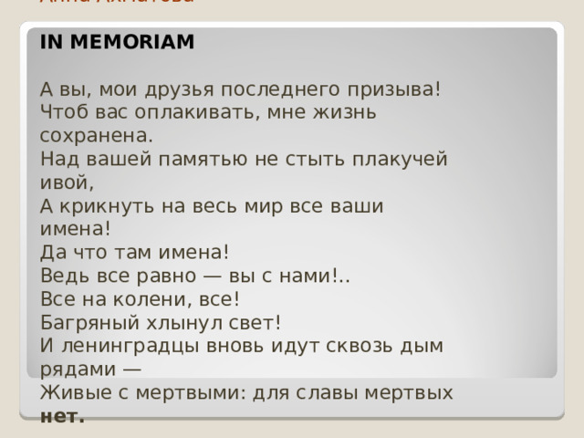 Анна Ахматова   IN MEMORIAM   А вы, мои друзья последнего призыва!  Чтоб вас оплакивать, мне жизнь сохранена.  Над вашей памятью не стыть плакучей ивой,  А крикнуть на весь мир все ваши имена!  Да что там имена!  Ведь все равно — вы с нами!..  Все на колени, все!  Багряный хлынул свет!  И ленинградцы вновь идут сквозь дым  рядами —  Живые с мертвыми: для славы мертвых нет. 