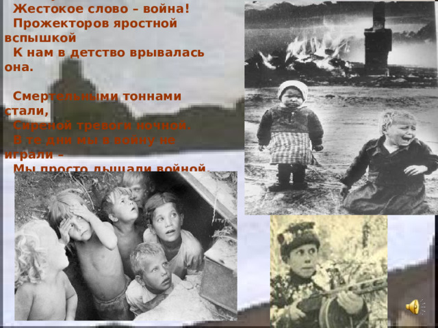  Его я узнал не из книжки –  Жестокое слово – война!  Прожекторов яростной вспышкой  К нам в детство врывалась она.   Смертельными тоннами стали,  Сиреной тревоги ночной.  В те дни мы в войну не играли –  Мы просто дышали войной. 