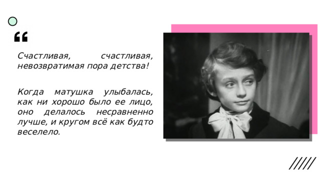 Счастливая, счастливая, невозвратимая пора детства! Когда матушка улыбалась, как ни хорошо было ее лицо, оно делалось несравненно лучше, и кругом всё как будто веселело. 