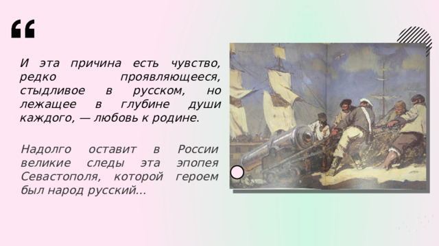 И эта причина есть чувство, редко проявляющееся, стыдливое в русском, но лежащее в глубине души каждого, — любовь к родине . Надолго оставит в России великие следы эта эпопея Севастополя, которой героем был народ русский... 