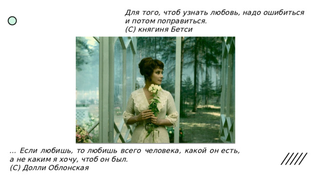 Для того, чтоб узнать любовь, надо ошибиться и потом поправиться. (С) княгиня Бетси ... Если любишь, то любишь всего человека, какой он есть, а не каким я хочу, чтоб он был. (С) Долли Облонская 