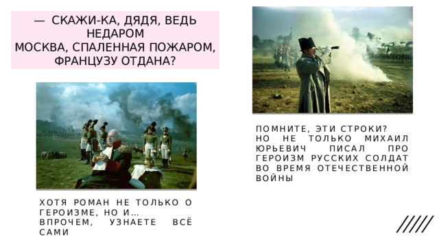 —  СКАЖИ-КА, ДЯДЯ, ВЕДЬ НЕДАРОМ  МОСКВА, СПАЛЕННАЯ ПОЖАРОМ,  ФРАНЦУЗУ ОТДАНА? ПОМНИТЕ, ЭТИ СТРОКИ? НО НЕ ТОЛЬКО МИХАИЛ ЮРЬЕВИЧ ПИСАЛ ПРО ГЕРОИЗМ РУССКИХ СОЛДАТ ВО ВРЕМЯ ОТЕЧЕСТВЕННОЙ ВОЙНЫ ХОТЯ РОМАН НЕ ТОЛЬКО О ГЕРОИЗМЕ, НО И… ВПРОЧЕМ, УЗНАЕТЕ ВСЁ САМИ 