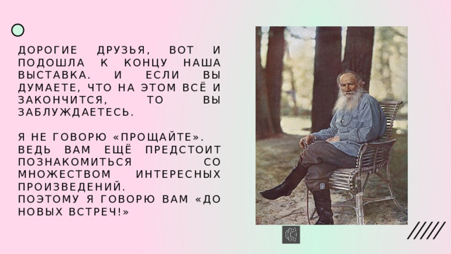 ДОРОГИЕ ДРУЗЬЯ, ВОТ И ПОДОШЛА К КОНЦУ НАША ВЫСТАВКА. И ЕСЛИ ВЫ ДУМАЕТЕ, ЧТО НА ЭТОМ ВСЁ И ЗАКОНЧИТСЯ, ТО ВЫ ЗАБЛУЖДАЕТЕСЬ. Я НЕ ГОВОРЮ «ПРОЩАЙТЕ». ВЕДЬ ВАМ ЕЩЁ ПРЕДСТОИТ ПОЗНАКОМИТЬСЯ СО МНОЖЕСТВОМ ИНТЕРЕСНЫХ ПРОИЗВЕДЕНИЙ. ПОЭТОМУ Я ГОВОРЮ ВАМ «ДО НОВЫХ ВСТРЕЧ!» 