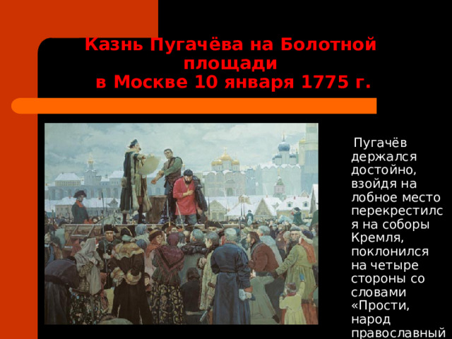 Казнь Пугачёва на Болотной площади  в Москве 10 января 1775 г.  Пугачёв держался достойно, взойдя на лобное место перекрестился на соборы Кремля, поклонился на четыре стороны со словами «Прости, народ православный». 