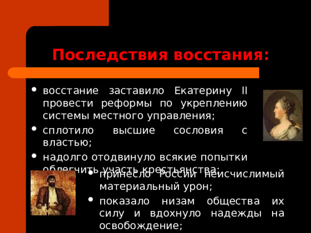 Последствия восстания: восстание заставило Екатерину II провести реформы по укреплению системы местного управления; сплотило высшие сословия с властью; надолго отодвинуло всякие попытки облегчить участь крестьянства; принесло России неисчислимый материальный урон; показало низам общества их силу и вдохнуло надежды на освобождение; 