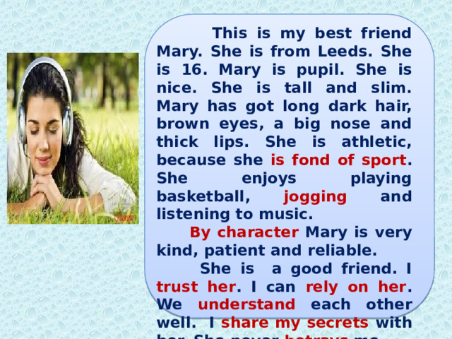  This is my best friend Mary. She is from Leeds. She is 16. Mary is pupil. She is nice. She is tall and slim. Mary has got long dark hair, brown eyes, a big nose and thick lips. She is athletic, because she is fond of sport . She enjoys playing basketball, jogging and listening to music.  By character Mary is very kind, patient and reliable.  She is a good friend. I trust her . I can rely on her . We understand each other well. I share my secrets with her. She never betrays me. 