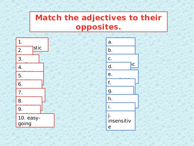 Match the adjectives to their opposites. 1. optimistic a. confident b. generous 2. shy c. pessimistic 3. selfish d. flexible 4. reliable e. unreliable 5. stubborn f. unsociable 6. sincere g. irritable 7. sensitive h. impatient 8. sociable i. insincere 9. patient j. insensitive 10. easy-going 