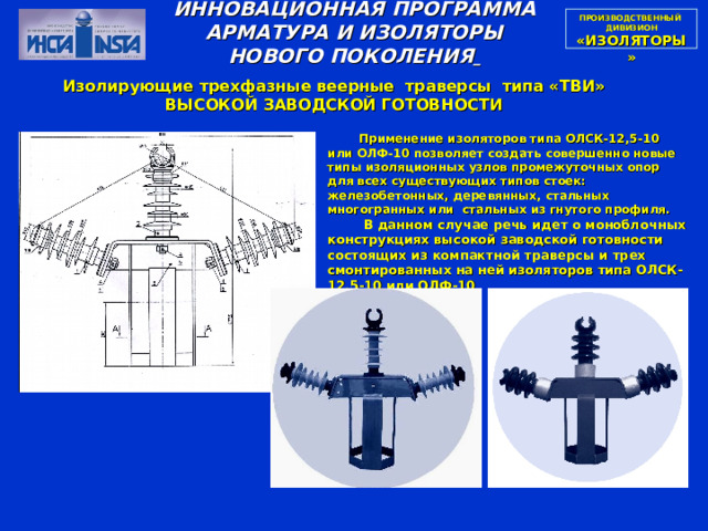 ПРОИЗВОДСТВЕННЫЙ  ДИВИЗИОН  «ИЗОЛЯТОРЫ» ИННОВАЦИОННАЯ ПРОГРАММА АРМАТУРА И ИЗОЛЯТОРЫ НОВОГО ПОКОЛЕНИЯ  Изолирующие трехфазные веерные траверсы типа «ТВИ» ВЫСОКОЙ ЗАВОДСКОЙ ГОТОВНОСТИ  Применение изоляторов типа ОЛСК-12,5-10 или ОЛФ-10 позволяет создать совершенно новые типы изоляционных узлов промежуточных опор для всех существующих типов стоек: железобетонных, деревянных, стальных многогранных или стальных из гнутого профиля.  В данном случае речь идет о моноблочных конструкциях высокой заводской готовности состоящих из компактной траверсы и трех смонтированных на ней изоляторов типа ОЛСК-12,5-10 или ОЛФ-10 