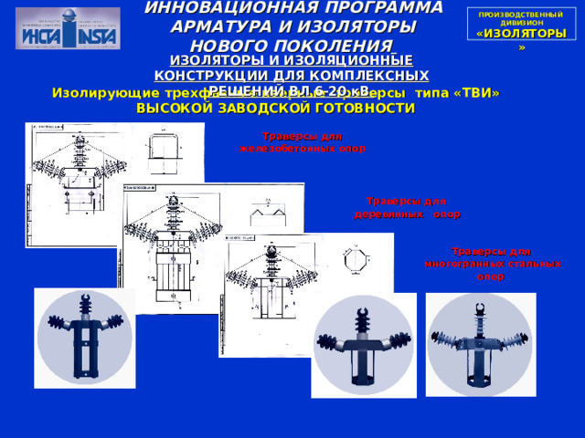 ПРОИЗВОДСТВЕННЫЙ  ДИВИЗИОН  «ИЗОЛЯТОРЫ» ИННОВАЦИОННАЯ ПРОГРАММА АРМАТУРА И ИЗОЛЯТОРЫ НОВОГО ПОКОЛЕНИЯ  ИЗОЛЯТОРЫ И ИЗОЛЯЦИОННЫЕ КОНСТРУКЦИИ ДЛЯ КОМПЛЕКСНЫХ РЕШЕНИЙ ВЛ 6-20 кВ Изолирующие трехфазные веерные траверсы типа «ТВИ» ВЫСОКОЙ ЗАВОДСКОЙ ГОТОВНОСТИ Траверсы для железобетонных опор  Траверсы для  деревянных опор  Траверсы для  многогранных стальных опор  