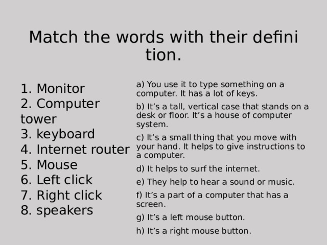 Match the words with their definition. 1. Monitor 2. Computer tower a) You use it to type something on a computer. It has a lot of keys. b) It’s a tall, vertical case that stands on a desk or floor. It’s a house of computer system. 3. keyboard 4. Internet router c) It’s a small thing that you move with your hand. It helps to give instructions to a computer. d) It helps to surf the internet. 5. Mouse 6. Left click e) They help to hear a sound or music. f) It’s a part of a computer that has a screen. 7. Right click 8. speakers g) It’s a left mouse button. h) It’s a right mouse button. 