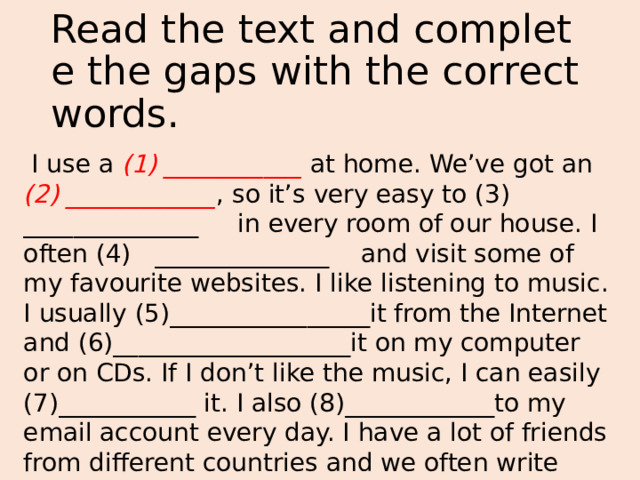 Read the text and complete the gaps with the correct words.  I use a (1) ___________ at home. We’ve got an (2) ____________ , so it’s very easy to (3) ______________ in every room of our house. I often (4) ______________ and visit some of my favourite websites. I like listening to music. I usually (5)________________it from the Internet and (6)___________________it on my computer or on CDs. If I don’t like the music, I can easily (7)___________ it. I also (8)____________to my email account every day. I have a lot of friends from different countries and we often write messages and letters to each other. 