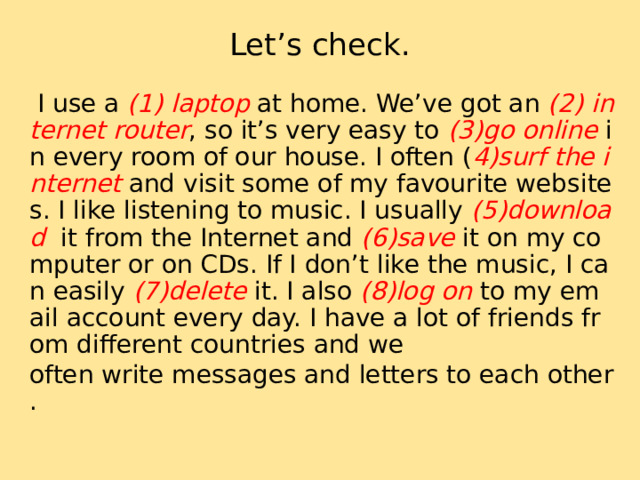 Let’s check.  I use a (1) laptop at home. We’ve got an (2) internet router , so it’s very easy to (3)go online in every room of our house. I often ( 4)surf the internet and visit some of my favourite websites. I like listening to music. I usually (5)download it from the Internet and (6)save it on my computer or on CDs. If I don’t like the music, I can easily (7)delete it. I also (8)log on to my email account every day. I have a lot of friends from different countries and we often write messages and letters to each other. 