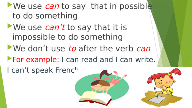 We use can  to say that in possible to do something We use can’t  to say that it is impossible to do something We don’t use to  after the verb can For example: I can read and I can write. I can’t speak French. 