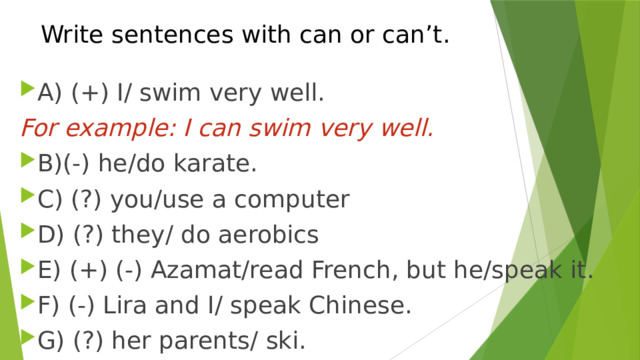 Write sentences with can or can’t. A) (+) I/ swim very well. For example: I can swim very well. B)(-) he/do karate. C) (?) you/use a computer D) (?) they/ do aerobics E) (+) (-) Azamat/read French, but he/speak it. F) (-) Lira and I/ speak Chinese. G) (?) her parents/ ski. 