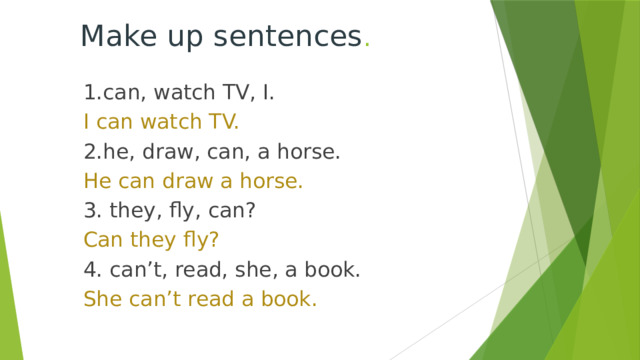 Make up sentences . 1. can, watch TV, I. I can watch TV. 2.he, draw, can, a horse. He can draw a horse. 3. they, fly, can? Can they fly? 4. can’t, read, she, a book. She can’t read a book. 