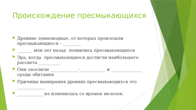 Происхождение пресмыкающихся Древние земноводные, от которых произошли пресмыкающиеся – ________ _______ млн лет назад появились пресмыкающиеся Эра, когда пресмыкающиеся достигли наибольшего рассвета __________ Они заселили _____________-____________ и ______________ среды обитания Причины вымирания древних пресмыкающихся это _____________ ____________ не изменилась со времен мезозоя. 