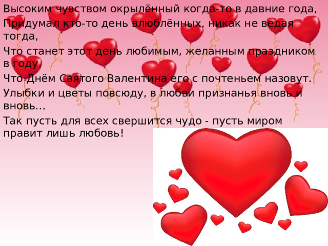 Высоким чувством окрылённый когда-то в давние года, Придумал кто-то день влюблённых, никак не ведая тогда, Что станет этот день любимым, желанным праздником в году. Что Днём Святого Валентина его с почтеньем назовут. Улыбки и цветы повсюду, в любви признанья вновь и вновь… Так пусть для всех свершится чудо - пусть миром правит лишь любовь!   