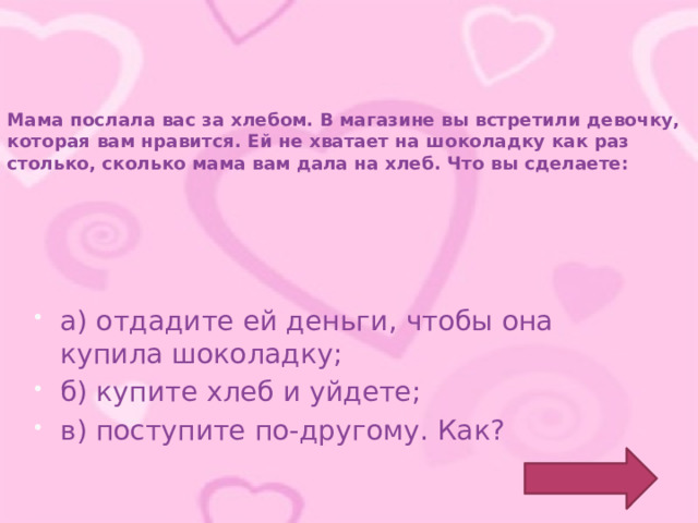 Мама послала вас за хлебом. В магазине вы встретили девочку, которая вам нравится. Ей не хватает на шоколадку как раз столько, сколько мама вам дала на хлеб. Что вы сделаете: а) отдадите ей деньги, чтобы она купила шоколадку; б) купите хлеб и уйдете; в) поступите по-другому. Как? 