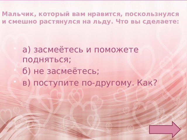 Мальчик, который вам нравится, поскользнулся и смешно растянулся на льду. Что вы сделаете: а) засмеётесь и поможете подняться; б) не засмеётесь; в) поступите по-другому. Как? 