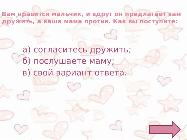 Вам нравится мальчик, и вдруг он предлагает вам дружить, а ваша мама против. Как вы поступите: а) согласитесь дружить; б) послушаете маму; в) свой вариант ответа. 