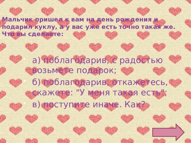 Мальчик пришел к вам на день рождения и подарил куклу, а у вас уже есть точно такая же. Что вы сделаете: а) поблагодарив, с радостью возьмете подарок; б) поблагодарив, откажетесь, скажете: 