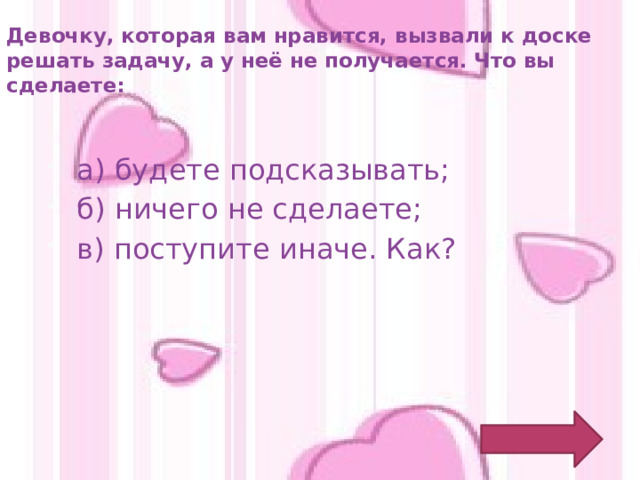 Девочку, которая вам нравится, вызвали к доске решать задачу, а у неё не получается. Что вы сделаете: а) будете подсказывать; б) ничего не сделаете; в) поступите иначе. Как? 