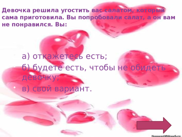 Девочка решила угостить вас салатом, который сама приготовила. Вы попробовали салат, а он вам не понравился. Вы: а) откажетесь есть; б) будете есть, чтобы не обидеть девочку; в) свой вариант. 