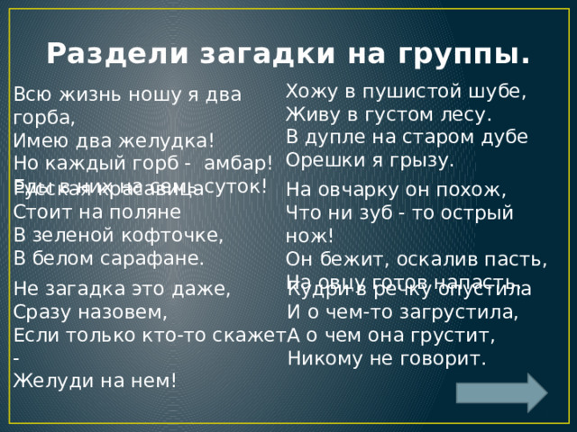 Раздели загадки на группы. Хожу в пушистой шубе,  Живу в густом лесу.  В дупле на старом дубе  Орешки я грызу. Всю жизнь ношу я два горба,  Имею два желудка!  Но каждый горб - амбар!  Еды в них на семь суток! Русская красавица  Стоит на поляне  В зеленой кофточке,  В белом сарафане. На овчарку он похож,   Что ни зуб - то острый нож!  Он бежит, оскалив пасть,  На овцу готов напасть. Не загадка это даже,  Сразу назовем,  Если только кто-то скажет -  Желуди на нем! Кудри в речку опустила  И о чем-то загрустила,  А о чем она грустит,  Никому не говорит. 