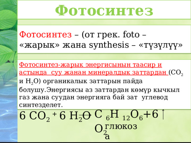 Фотосинтез Фотосинтез – (от грек. foto – «жарык» жана synthesis – «түзүлүү» Фотосинтез-жарык энергисынын таасир и астында суу жанан минералдык заттардан (СО 2 и Н 2 О) органикалык заттарын пайда болушу.Энергиясы аз заттардан көмүр кычкыл газ жана суудан энергияга бай зат углевод синтезделет. С 6 Н 12 О 6 +6 О 2 6 СО 2 + 6 Н 2 О глюкоза 