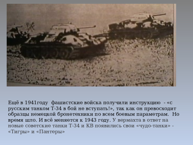 Ещё в 1941году фашистские войска получили инструкцию - «с русским танком Т-34 в бой не вступать!», так как он превосходит образцы немецкой бронетехники по всем боевым параметрам. Но время шло. И всё меняется к 1943 году. У вермахта в ответ на новые советские танки Т-34 и КВ появились свои «чудо-танки» - «Тигры» и «Пантеры» 