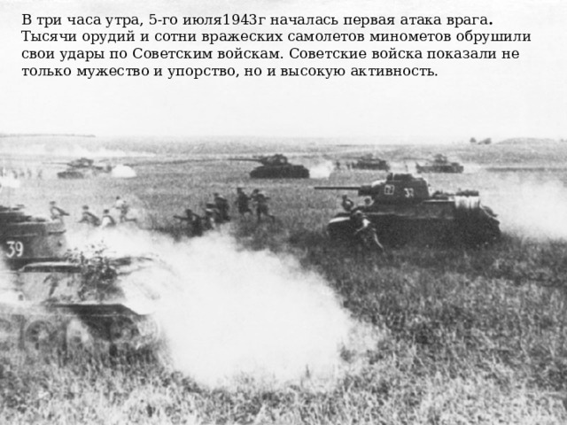 В три часа утра, 5-го июля1943г началась первая атака врага . Тысячи орудий и сотни вражеских самолетов минометов обрушили свои удары по Советским войскам. Советские войска показали не только мужество и упорство, но и высокую активность.   