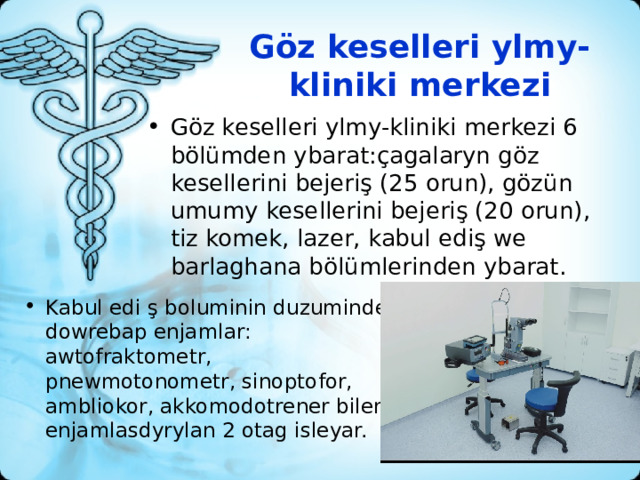 Göz keselleri ylmy-kliniki merkezi   Göz keselleri ylmy-kliniki merkezi 6 bölümden ybarat:çagalaryn göz kesellerini bejeriş (25 orun), gözün umumy kesellerini bejeriş (20 orun), tiz komek, lazer, kabul ediş we barlaghana bölümlerinden ybarat. Kabul edi ş boluminin duzuminde dowrebap enjamlar: awtofraktometr, pnewmotonometr, sinoptofor, ambliokor, akkomodotrener bilen enjamlasdyrylan 2 otag isleyar. 