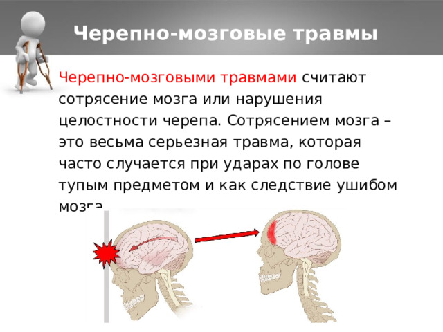 Черепно-мозговые травмы Черепно-мозговыми травмами считают сотрясение мозга или нарушения целостности черепа. Сотрясением мозга – это весьма серьезная травма, которая часто случается при ударах по голове тупым предметом и как следствие ушибом мозга. 1 