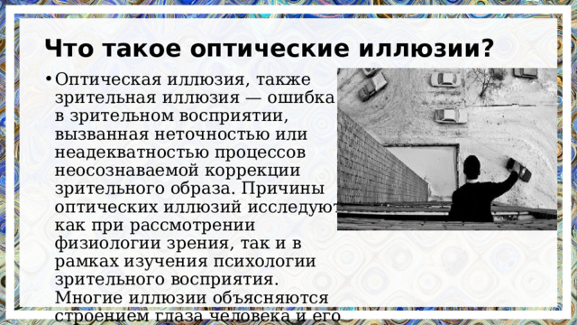 Что такое оптические иллюзии? Оптическая иллюзия, также зрительная иллюзия — ошибка в зрительном восприятии, вызванная неточностью или неадекватностью процессов неосознаваемой коррекции зрительного образа. Причины оптических иллюзий исследуют как при рассмотрении физиологии зрения, так и в рамках изучения психологии зрительного восприятия. Многие иллюзии объясняются строением глаза человека и его ограниченными возможностями. 