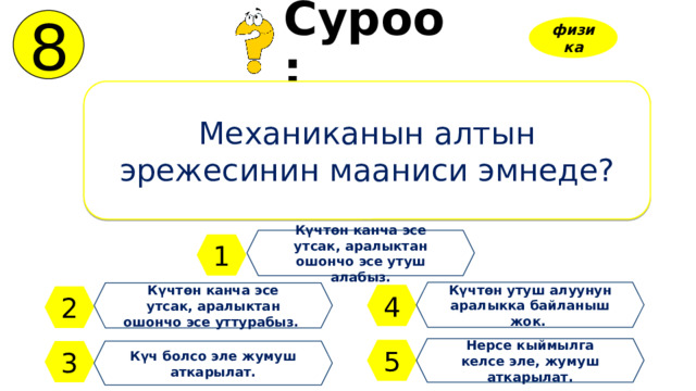 8 Суроо: физика Механиканын алтын эрежесинин мааниси эмнеде? Күчтөн канча эсе утсак, аралыктан ошончо эсе утуш алабыз. 1 Күчтөн утуш алуунун аралыкка байланыш жок. Күчтөн канча эсе утсак, аралыктан ошончо эсе уттурабыз. 4 2 Нерсе кыймылга келсе эле, жумуш аткарылат. 5 3 Күч болсо эле жумуш аткарылат. 