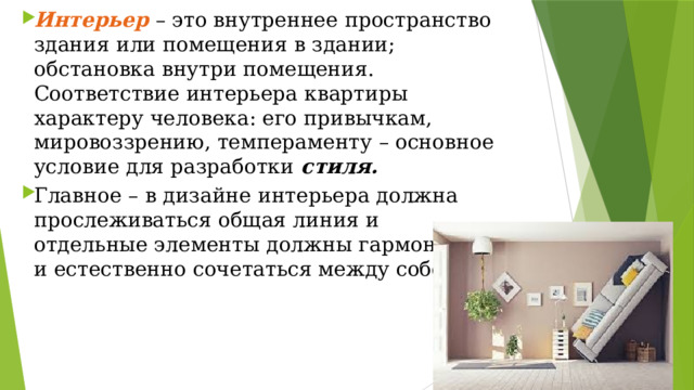 Интерьер  – это внутреннее пространство здания или помещения в здании; обстановка внутри помещения. Соответствие интерьера квартиры характеру человека: его привычкам, мировоззрению, темпераменту – основное условие для разработки  стиля. Главное – в дизайне интерьера должна прослеживаться общая линия и отдельные элементы должны гармонично и естественно сочетаться между собой. 