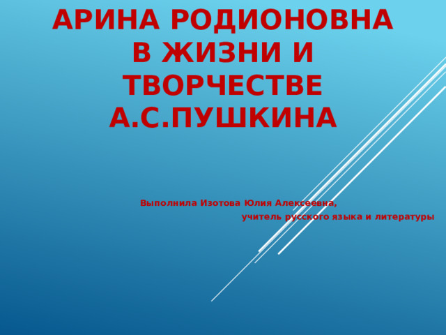 Арина Родионовна в жизни и творчестве А.С.Пушкина    Выполнила Изотова Юлия Алексеевна, учитель русского языка и литературы   