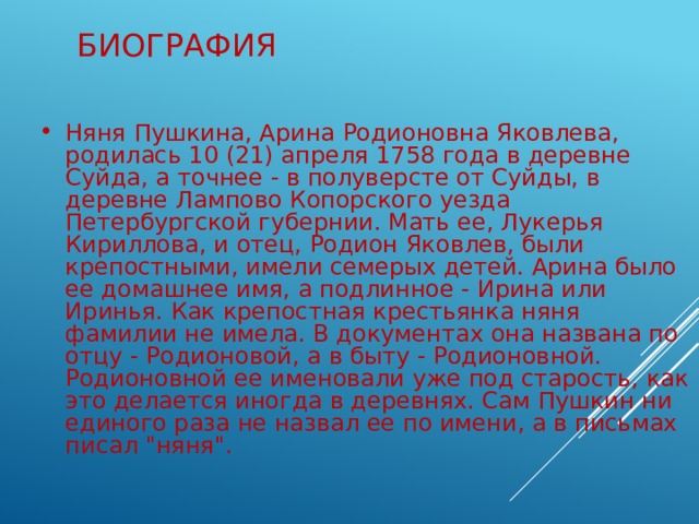 Биография Няня Пушкина, Арина Родионовна Яковлева, родилась 10 (21) апреля 1758 года в деревне Суйда, а точнее - в полуверсте от Суйды, в деревне Лампово Копорского уезда Петербургской губернии. Мать ее, Лукерья Кириллова, и отец, Родион Яковлев, были крепостными, имели семерых детей. Арина было ее домашнее имя, а подлинное - Ирина или Иринья. Как крепостная крестьянка няня фамилии не имела. В документах она названа по отцу - Родионовой, а в быту - Родионовной. Родионовной ее именовали уже под старость, как это делается иногда в деревнях. Сам Пушкин ни единого раза не назвал ее по имени, а в письмах писал 