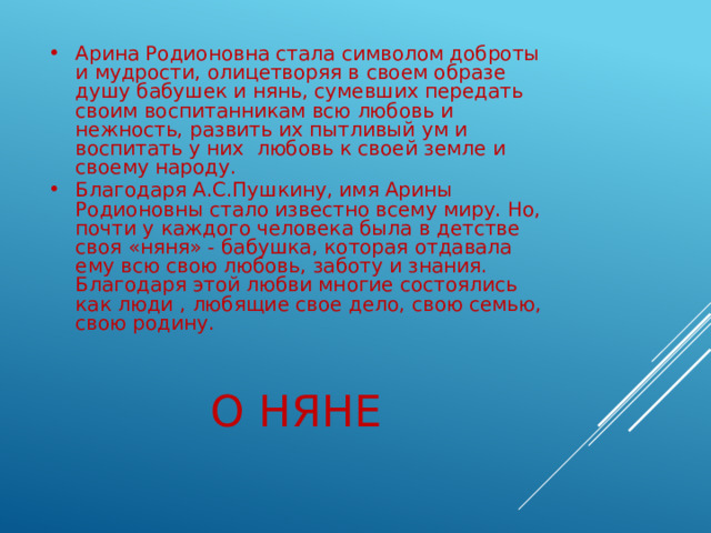 Арина Родионовна стала символом доброты и мудрости, олицетворяя в своем образе душу бабушек и нянь, сумевших передать своим воспитанникам всю любовь и нежность, развить их пытливый ум и воспитать у них любовь к своей земле и своему народу. Благодаря А.С.Пушкину, имя Арины Родионовны стало известно всему миру. Но, почти у каждого человека была в детстве своя «няня» - бабушка, которая отдавала ему всю свою любовь, заботу и знания. Благодаря этой любви многие состоялись как люди , любящие свое дело, свою семью, свою родину. О няне 