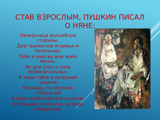 Став взрослым, Пушкин писал о няне: Наперсница волшебной старины, Друг вымыслов игривых и печальных, Тебя я знал во дни моей весны, Во дни утех и снов первоначальных. Я ждал тебя; в вечерней тишине Являлась ты весёлою старушкой И надо мной сидела в шушуне, В больших очках и и с резвою гремушкой. 