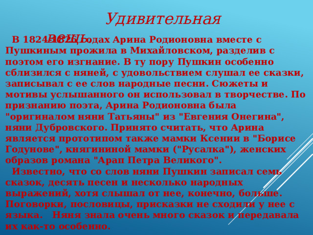  Удивительная вещь.  В 1824-1826 годах Арина Родионовна вместе с Пушкиным прожила в Михайловском, разделив с поэтом его изгнание. В ту пору Пушкин особенно сблизился с няней, с удовольствием слушал ее сказки, записывал с ее слов народные песни. Сюжеты и мотивы услышанного он использовал в творчестве. По признанию поэта, Арина Родионовна была 