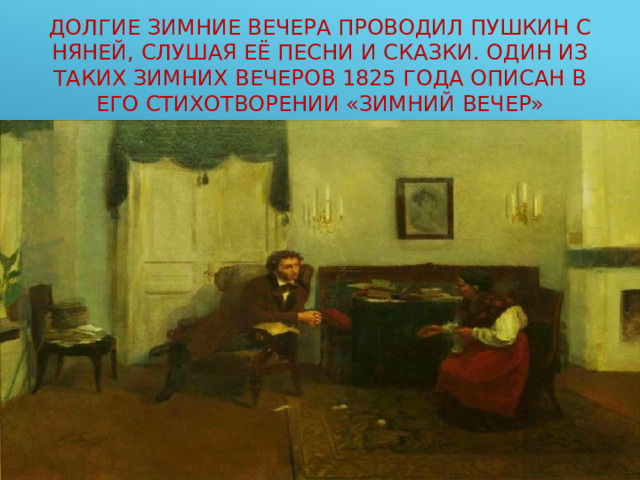 Долгие зимние вечера проводил Пушкин с няней, слушая её песни и сказки. Один из таких зимних вечеров 1825 года описан в его стихотворении «Зимний вечер» 