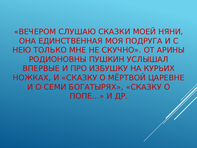 «Вечером слушаю сказки моей няни, она единственная моя подруга и с нею только мне не скучно». От Арины Родионовны Пушкин услышал впервые и про избушку на курьих ножках, и «Сказку о мёртвой царевне и о семи богатырях», «Сказку о попе…» и др.   