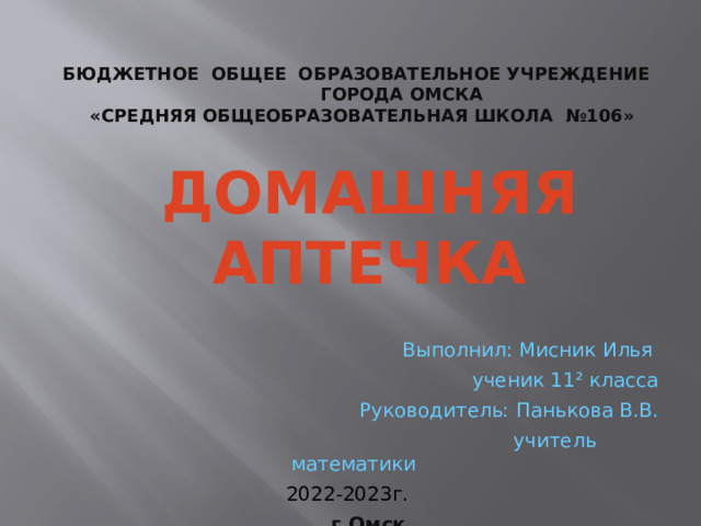 БЮДЖЕТНОЕ ОБЩЕЕ ОБРАЗОВАТЕЛЬНОЕ УЧРЕЖДЕНИЕ ГОРОДА ОМСКА  «СРЕДНЯЯ ОБЩЕОБРАЗОВАТЕЛЬНАЯ ШКОЛА №106» Домашняя аптечка Выполнил: Мисник Илья  ученик 11² класса Руководитель: Панькова В.В.  учитель математики  2022-2023г.   г.Омск  