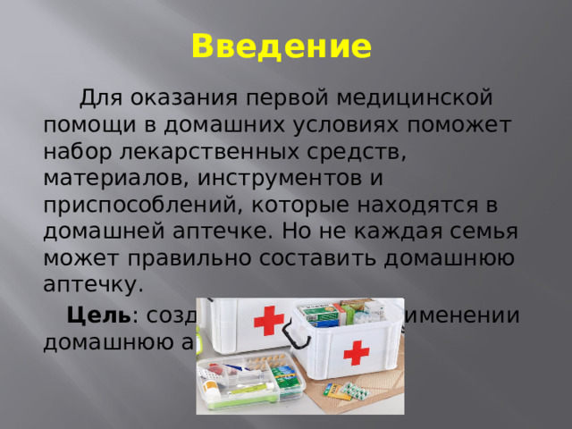 Введение  Для оказания первой медицинской помощи в домашних условиях поможет набор лекарственных средств, материалов, инструментов и приспособлений, которые находятся в домашней аптечке. Но не каждая семья может правильно составить домашнюю аптечку.  Цель : создать удобную в применении домашнюю аптечку. 