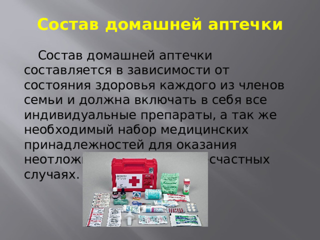 Состав домашней аптечки  Состав домашней аптечки составляется в зависимости от состояния здоровья каждого из членов семьи и должна включать в себя все индивидуальные препараты, а так же необходимый набор медицинских принадлежностей для оказания неотложной помощи при несчастных случаях. 