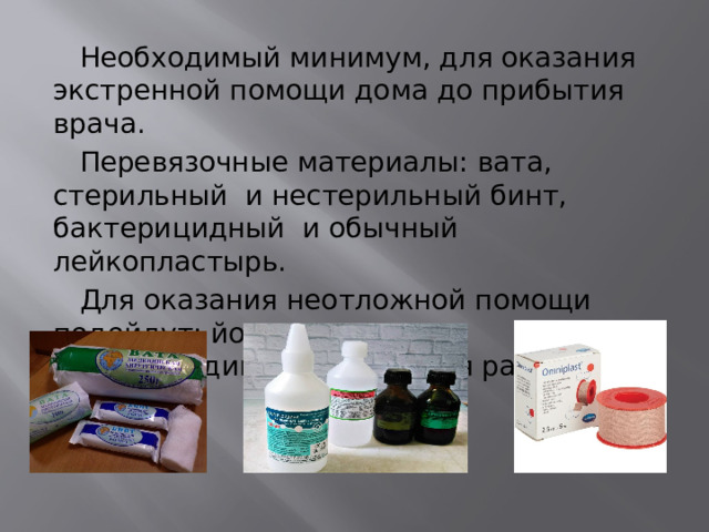  Необходимый минимум, для оказания экстренной помощи дома до прибытия врача.  Перевязочные материалы: вата, стерильный и нестерильный бинт, бактерицидный и обычный лейкопластырь.  Для оказания неотложной помощи подойдут: йод, зеленка или хлоргексидин (дезинфекция ран). 